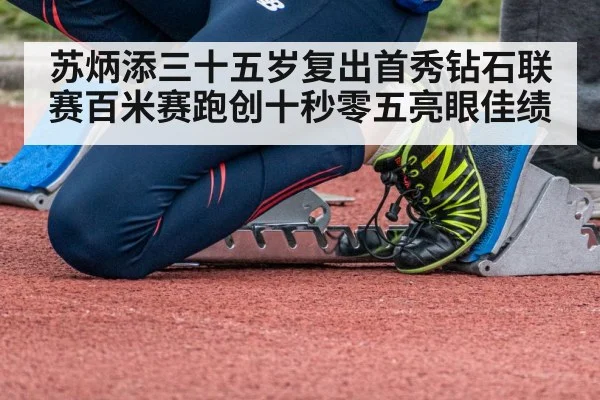 苏炳添三十五岁复出首秀钻石联赛百米赛跑创十秒零五亮眼佳绩